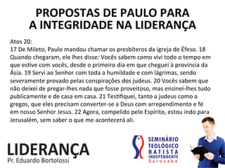 PROPOSTAS	
  DE	
  PAULO	
  PARA	
  	
  
A	
  INTEGRIDADE	
  NA	
  LIDERANÇA	
  
Atos	
  20:	
  
17	
  De	
  Mileto,	
  Paulo	
  mandou	
  chamar	
  os	
  presbíteros	
  da	
  igreja	
  de	
  Éfeso.	
  18	
  
Quando	
  chegaram,	
  ele	
  lhes	
  disse:	
  Vocês	
  sabem	
  como	
  vivi	
  todo	
  o	
  tempo	
  em	
  
que	
  es:ve	
  com	
  vocês,	
  desde	
  o	
  primeiro	
  dia	
  em	
  que	
  cheguei	
  à	
  província	
  da	
  
Ásia.	
  19	
  Servi	
  ao	
  Senhor	
  com	
  toda	
  a	
  humildade	
  e	
  com	
  lágrimas,	
  sendo	
  
severamente	
  provado	
  pelas	
  conspirações	
  dos	
  judeus.	
  20	
  Vocês	
  sabem	
  que	
  
não	
  deixei	
  de	
  pregar-­‐lhes	
  nada	
  que	
  fosse	
  proveitoso,	
  mas	
  ensinei-­‐lhes	
  tudo	
  
publicamente	
  e	
  de	
  casa	
  em	
  casa.	
  21	
  Tes:ﬁquei,	
  tanto	
  a	
  judeus	
  como	
  a	
  
gregos,	
  que	
  eles	
  precisam	
  converter-­‐se	
  a	
  Deus	
  com	
  arrependimento	
  e	
  fé	
  
em	
  nosso	
  Senhor	
  Jesus.	
  22	
  Agora,	
  compelido	
  pelo	
  Espírito,	
  estou	
  indo	
  para	
  
Jerusalém,	
  sem	
  saber	
  o	
  que	
  me	
  acontecerá	
  ali.	
  
 