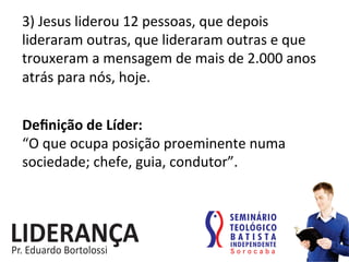 3)	
  Jesus	
  liderou	
  12	
  pessoas,	
  que	
  depois	
  
lideraram	
  outras,	
  que	
  lideraram	
  outras	
  e	
  que	
  
trouxeram	
  a	
  mensagem	
  de	
  mais	
  de	
  2.000	
  anos	
  
atrás	
  para	
  nós,	
  hoje.	
  
Deﬁnição	
  de	
  Líder:	
  
“O	
  que	
  ocupa	
  posição	
  proeminente	
  numa	
  
sociedade;	
  chefe,	
  guia,	
  condutor”.	
  
 