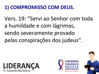 1)	
  COMPROMISSO	
  COM	
  DEUS.	
  
Vers.	
  19:	
  “Servi	
  ao	
  Senhor	
  com	
  toda	
  	
  
a	
  humildade	
  e	
  com	
  lágrimas,	
  	
  
sendo	
  severamente	
  provado	
  	
  
pelas	
  conspirações	
  dos	
  judeus”.	
  	
  
 