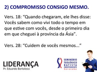 2)	
  COMPROMISSO	
  CONSIGO	
  MESMO.	
  
Vers.	
  18:	
  “Quando	
  chegaram,	
  ele	
  lhes	
  disse:	
  
Vocês	
  sabem	
  como	
  vivi	
  todo	
  o	
  tempo	
  em	
  
que	
  es:ve	
  com	
  vocês,	
  desde	
  o	
  primeiro	
  dia	
  
em	
  que	
  cheguei	
  à	
  província	
  da	
  Ásia”.	
  	
  
	
  
Vers.	
  28:	
  “Cuidem	
  de	
  vocês	
  mesmos...”	
  	
  
 