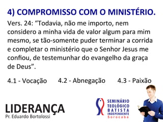 4)	
  COMPROMISSO	
  COM	
  O	
  MINISTÉRIO.	
  
Vers.	
  24:	
  “Todavia,	
  não	
  me	
  importo,	
  nem	
  
considero	
  a	
  minha	
  vida	
  de	
  valor	
  algum	
  para	
  mim	
  
mesmo,	
  se	
  tão-­‐somente	
  puder	
  terminar	
  a	
  corrida	
  
e	
  completar	
  o	
  ministério	
  que	
  o	
  Senhor	
  Jesus	
  me	
  
conﬁou,	
  de	
  testemunhar	
  do	
  evangelho	
  da	
  graça	
  
de	
  Deus”.	
  	
  
4.1	
  -­‐	
  Vocação	
   4.2	
  -­‐	
  Abnegação	
   4.3	
  -­‐	
  Paixão	
  
 