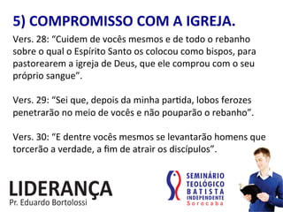 5)	
  COMPROMISSO	
  COM	
  A	
  IGREJA.	
  
Vers.	
  28:	
  “Cuidem	
  de	
  vocês	
  mesmos	
  e	
  de	
  todo	
  o	
  rebanho	
  
sobre	
  o	
  qual	
  o	
  Espírito	
  Santo	
  os	
  colocou	
  como	
  bispos,	
  para	
  
pastorearem	
  a	
  igreja	
  de	
  Deus,	
  que	
  ele	
  comprou	
  com	
  o	
  seu	
  
próprio	
  sangue”.	
  	
  
	
  
Vers.	
  29:	
  “Sei	
  que,	
  depois	
  da	
  minha	
  par:da,	
  lobos	
  ferozes	
  
penetrarão	
  no	
  meio	
  de	
  vocês	
  e	
  não	
  pouparão	
  o	
  rebanho”.	
  	
  
	
  
Vers.	
  30:	
  “E	
  dentre	
  vocês	
  mesmos	
  se	
  levantarão	
  homens	
  que	
  
torcerão	
  a	
  verdade,	
  a	
  ﬁm	
  de	
  atrair	
  os	
  discípulos”.	
  
 