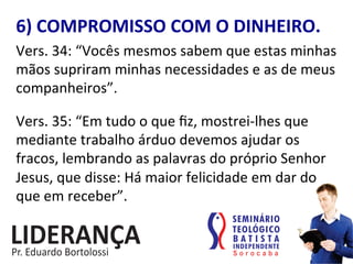 6)	
  COMPROMISSO	
  COM	
  O	
  DINHEIRO.	
  
Vers.	
  34:	
  “Vocês	
  mesmos	
  sabem	
  que	
  estas	
  minhas	
  
mãos	
  supriram	
  minhas	
  necessidades	
  e	
  as	
  de	
  meus	
  
companheiros”.	
  
	
  
Vers.	
  35:	
  “Em	
  tudo	
  o	
  que	
  ﬁz,	
  mostrei-­‐lhes	
  que	
  
mediante	
  trabalho	
  árduo	
  devemos	
  ajudar	
  os	
  
fracos,	
  lembrando	
  as	
  palavras	
  do	
  próprio	
  Senhor	
  
Jesus,	
  que	
  disse:	
  Há	
  maior	
  felicidade	
  em	
  dar	
  do	
  
que	
  em	
  receber”.	
  
 