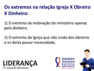 Os	
  extremos	
  na	
  relação	
  Igreja	
  X	
  Obreiro	
  
X	
  Dinheiro:	
  
1)	
  O	
  extremo	
  da	
  mo:vação	
  do	
  ministério	
  apenas	
  
pelo	
  dinheiro.	
  
2)	
  O	
  extremo	
  da	
  Igreja	
  que	
  não	
  cuida	
  dos	
  obreiros	
  
e	
  os	
  deixa	
  passar	
  necessidade.	
  
 