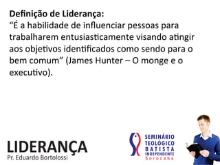 Deﬁnição	
  de	
  Liderança:	
  
“É	
  a	
  habilidade	
  de	
  inﬂuenciar	
  pessoas	
  para	
  
trabalharem	
  entusias:camente	
  visando	
  a:ngir	
  
aos	
  obje:vos	
  iden:ﬁcados	
  como	
  sendo	
  para	
  o	
  
bem	
  comum”	
  (James	
  Hunter	
  –	
  O	
  monge	
  e	
  o	
  
execu:vo).	
  	
  
 