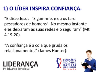“E	
  disse	
  Jesus:	
  “Sigam-­‐me,	
  e	
  eu	
  os	
  farei	
  
pescadores	
  de	
  homens”.	
  No	
  mesmo	
  instante	
  
eles	
  deixaram	
  as	
  suas	
  redes	
  e	
  o	
  seguiram”	
  (Mt	
  
4.19-­‐20).	
  
1)	
  O	
  LÍDER	
  INSPIRA	
  CONFIANÇA.	
  
“A	
  conﬁança	
  é	
  a	
  cola	
  que	
  gruda	
  os	
  
relacionamentos”	
  (James	
  Hunter).	
  
 