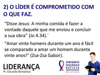 “Disse	
  Jesus:	
  A	
  minha	
  comida	
  é	
  fazer	
  a	
  
vontade	
  daquele	
  que	
  me	
  enviou	
  e	
  concluir	
  
a	
  sua	
  obra”	
  (Jo	
  4.34).`	
  
2)	
  O	
  LÍDER	
  É	
  COMPROMETIDO	
  COM	
  
O	
  QUE	
  FAZ.	
  
“Amar	
  vinte	
  homens	
  durante	
  um	
  ano	
  é	
  fácil	
  
se	
  comparado	
  a	
  amar	
  um	
  homem	
  durante	
  
vinte	
  anos!”	
  (Zsa-­‐Zsa	
  Gabor).	
  
 
