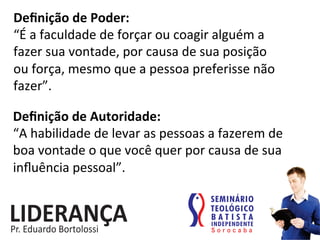 Deﬁnição	
  de	
  Poder:	
  
“É	
  a	
  faculdade	
  de	
  forçar	
  ou	
  coagir	
  alguém	
  a	
  
fazer	
  sua	
  vontade,	
  por	
  causa	
  de	
  sua	
  posição	
  	
  
ou	
  força,	
  mesmo	
  que	
  a	
  pessoa	
  preferisse	
  não	
  
fazer”.	
  
Deﬁnição	
  de	
  Autoridade:	
  
“A	
  habilidade	
  de	
  levar	
  as	
  pessoas	
  a	
  fazerem	
  de	
  
boa	
  vontade	
  o	
  que	
  você	
  quer	
  por	
  causa	
  de	
  sua	
  
inﬂuência	
  pessoal”.	
  	
  
 