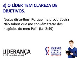“Jesus	
  disse-­‐lhes:	
  Porque	
  me	
  procuráveis?	
  
Não	
  sabeis	
  que	
  me	
  convém	
  tratar	
  dos	
  
negócios	
  do	
  meu	
  Pai”	
  	
  (Lc.	
  2:49)	
  
3)	
  O	
  LÍDER	
  TEM	
  CLAREZA	
  DE	
  
OBJETIVOS.	
  
 
