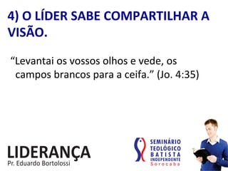 “Levantai	
  os	
  vossos	
  olhos	
  e	
  vede,	
  os	
  	
  	
  	
  
	
  	
  campos	
  brancos	
  para	
  a	
  ceifa.”	
  (Jo.	
  4:35)	
  
4)	
  O	
  LÍDER	
  SABE	
  COMPARTILHAR	
  A	
  
VISÃO.	
  
 