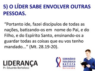 “Portanto	
  ide,	
  fazei	
  discípulos	
  de	
  todas	
  as	
  
nações,	
  ba:zando-­‐os	
  em	
  	
  nome	
  do	
  Pai,	
  e	
  do	
  
Filho,	
  e	
  do	
  Espírito	
  Santo,	
  ensinando-­‐os	
  a	
  
guardar	
  todas	
  as	
  coisas	
  que	
  eu	
  vos	
  tenho	
  
mandado...”	
  (Mt.	
  28.19-­‐20).	
  
5)	
  O	
  LÍDER	
  SABE	
  ENVOLVER	
  OUTRAS	
  
PESSOAS.	
  
 