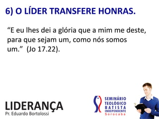 “E	
  eu	
  lhes	
  dei	
  a	
  glória	
  que	
  a	
  mim	
  me	
  deste,	
  
para	
  que	
  sejam	
  um,	
  como	
  nós	
  somos	
  
um.”	
  	
  (Jo	
  17.22).	
  
6)	
  O	
  LÍDER	
  TRANSFERE	
  HONRAS.	
  
 