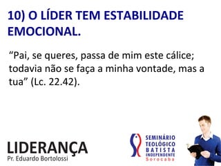 “Pai,	
  se	
  queres,	
  passa	
  de	
  mim	
  este	
  cálice;	
  
todavia	
  não	
  se	
  faça	
  a	
  minha	
  vontade,	
  mas	
  a	
  
tua”	
  (Lc.	
  22.42).	
  
10)	
  O	
  LÍDER	
  TEM	
  ESTABILIDADE	
  
EMOCIONAL.	
  
 