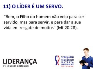 “Bem,	
  o	
  Filho	
  do	
  homem	
  não	
  veio	
  para	
  ser	
  	
  
servido,	
  mas	
  para	
  servir,	
  e	
  para	
  dar	
  a	
  sua	
  	
  
vida	
  em	
  resgate	
  de	
  muitos”	
  (Mt	
  20.28).	
  
11)	
  O	
  LÍDER	
  É	
  UM	
  SERVO.	
  
 