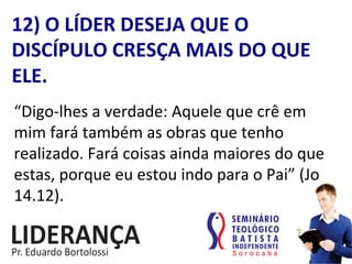 “Digo-­‐lhes	
  a	
  verdade:	
  Aquele	
  que	
  crê	
  em	
  
mim	
  fará	
  também	
  as	
  obras	
  que	
  tenho	
  
realizado.	
  Fará	
  coisas	
  ainda	
  maiores	
  do	
  que	
  
estas,	
  porque	
  eu	
  estou	
  indo	
  para	
  o	
  Pai”	
  (Jo	
  
14.12).	
  
12)	
  O	
  LÍDER	
  DESEJA	
  QUE	
  O	
  
DISCÍPULO	
  CRESÇA	
  MAIS	
  DO	
  QUE	
  
ELE.	
  
 