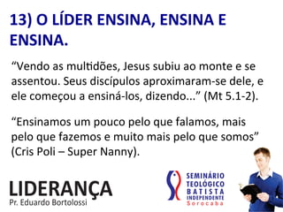 “Vendo	
  as	
  mul:dões,	
  Jesus	
  subiu	
  ao	
  monte	
  e	
  se	
  
assentou.	
  Seus	
  discípulos	
  aproximaram-­‐se	
  dele,	
  e	
  
ele	
  começou	
  a	
  ensiná-­‐los,	
  dizendo...”	
  (Mt	
  5.1-­‐2).	
  
13)	
  O	
  LÍDER	
  ENSINA,	
  ENSINA	
  E	
  
ENSINA.	
  
“Ensinamos	
  um	
  pouco	
  pelo	
  que	
  falamos,	
  mais	
  
pelo	
  que	
  fazemos	
  e	
  muito	
  mais	
  pelo	
  que	
  somos”	
  
(Cris	
  Poli	
  –	
  Super	
  Nanny).	
  
 