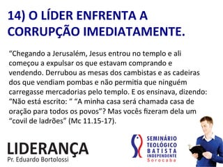 “Chegando	
  a	
  Jerusalém,	
  Jesus	
  entrou	
  no	
  templo	
  e	
  ali	
  
começou	
  a	
  expulsar	
  os	
  que	
  estavam	
  comprando	
  e	
  
vendendo.	
  Derrubou	
  as	
  mesas	
  dos	
  cambistas	
  e	
  as	
  cadeiras	
  
dos	
  que	
  vendiam	
  pombas	
  e	
  não	
  permi:a	
  que	
  ninguém	
  
carregasse	
  mercadorias	
  pelo	
  templo.	
  E	
  os	
  ensinava,	
  dizendo:	
  
“Não	
  está	
  escrito:	
  “	
  “A	
  minha	
  casa	
  será	
  chamada	
  casa	
  de	
  
oração	
  para	
  todos	
  os	
  povos”?	
  Mas	
  vocês	
  ﬁzeram	
  dela	
  um	
  
“covil	
  de	
  ladrões”	
  (Mc	
  11.15-­‐17).	
  	
  
14)	
  O	
  LÍDER	
  ENFRENTA	
  A	
  
CORRUPÇÃO	
  IMEDIATAMENTE.	
  
 
