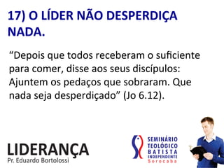“Depois	
  que	
  todos	
  receberam	
  o	
  suﬁciente	
  
para	
  comer,	
  disse	
  aos	
  seus	
  discípulos:	
  
Ajuntem	
  os	
  pedaços	
  que	
  sobraram.	
  Que	
  
nada	
  seja	
  desperdiçado”	
  (Jo	
  6.12).	
  
17)	
  O	
  LÍDER	
  NÃO	
  DESPERDIÇA	
  
NADA.	
  
 