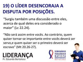 “Surgiu	
  também	
  uma	
  discussão	
  entre	
  eles,	
  
acerca	
  de	
  qual	
  deles	
  era	
  considerado	
  o	
  
maior”	
  (Lc	
  22.24).	
  
19)	
  O	
  LÍDER	
  DESENCORAJA	
  A	
  
DISPUTA	
  POR	
  POSIÇÕES.	
  
“Não	
  será	
  assim	
  entre	
  vocês.	
  Ao	
  contrário,	
  quem	
  
quiser	
  tornar-­‐se	
  importante	
  entre	
  vocês	
  deverá	
  ser	
  
servo,e	
  quem	
  quiser	
  ser	
  o	
  primeiro	
  deverá	
  ser	
  
escravo”	
  (Mt	
  20.26-­‐27).	
  
 