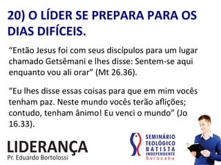 “Então	
  Jesus	
  foi	
  com	
  seus	
  discípulos	
  para	
  um	
  lugar	
  
chamado	
  Getsêmani	
  e	
  lhes	
  disse:	
  Sentem-­‐se	
  aqui	
  
enquanto	
  vou	
  ali	
  orar”	
  (Mt	
  26.36).	
  
20)	
  O	
  LÍDER	
  SE	
  PREPARA	
  PARA	
  OS	
  
DIAS	
  DIFÍCEIS.	
  
“Eu	
  lhes	
  disse	
  essas	
  coisas	
  para	
  que	
  em	
  mim	
  vocês	
  
tenham	
  paz.	
  Neste	
  mundo	
  vocês	
  terão	
  aﬂições;	
  
contudo,	
  tenham	
  ânimo!	
  Eu	
  venci	
  o	
  mundo”	
  (Jo	
  
16.33).	
  
 