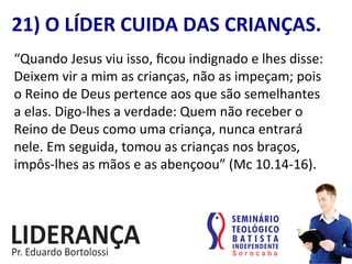“Quando	
  Jesus	
  viu	
  isso,	
  ﬁcou	
  indignado	
  e	
  lhes	
  disse:	
  
Deixem	
  vir	
  a	
  mim	
  as	
  crianças,	
  não	
  as	
  impeçam;	
  pois	
  
o	
  Reino	
  de	
  Deus	
  pertence	
  aos	
  que	
  são	
  semelhantes	
  
a	
  elas.	
  Digo-­‐lhes	
  a	
  verdade:	
  Quem	
  não	
  receber	
  o	
  
Reino	
  de	
  Deus	
  como	
  uma	
  criança,	
  nunca	
  entrará	
  
nele.	
  Em	
  seguida,	
  tomou	
  as	
  crianças	
  nos	
  braços,	
  
impôs-­‐lhes	
  as	
  mãos	
  e	
  as	
  abençoou”	
  (Mc	
  10.14-­‐16).	
  
21)	
  O	
  LÍDER	
  CUIDA	
  DAS	
  CRIANÇAS.	
  
 