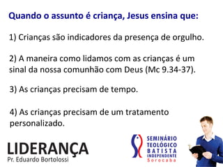 1)	
  Crianças	
  são	
  indicadores	
  da	
  presença	
  de	
  orgulho.	
  
Quando	
  o	
  assunto	
  é	
  criança,	
  Jesus	
  ensina	
  que:	
  
2)	
  A	
  maneira	
  como	
  lidamos	
  com	
  as	
  crianças	
  é	
  um	
  
sinal	
  da	
  nossa	
  comunhão	
  com	
  Deus	
  (Mc	
  9.34-­‐37).	
  
3)	
  As	
  crianças	
  precisam	
  de	
  tempo.	
  
4)	
  As	
  crianças	
  precisam	
  de	
  um	
  tratamento	
  
personalizado.	
  
 