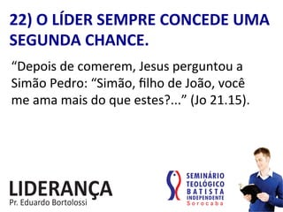 “Depois	
  de	
  comerem,	
  Jesus	
  perguntou	
  a	
  
Simão	
  Pedro:	
  “Simão,	
  ﬁlho	
  de	
  João,	
  você	
  
me	
  ama	
  mais	
  do	
  que	
  estes?...”	
  (Jo	
  21.15).	
  
22)	
  O	
  LÍDER	
  SEMPRE	
  CONCEDE	
  UMA	
  
SEGUNDA	
  CHANCE.	
  
 