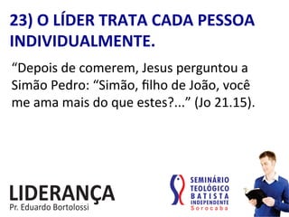 “Depois	
  de	
  comerem,	
  Jesus	
  perguntou	
  a	
  
Simão	
  Pedro:	
  “Simão,	
  ﬁlho	
  de	
  João,	
  você	
  
me	
  ama	
  mais	
  do	
  que	
  estes?...”	
  (Jo	
  21.15).	
  
23)	
  O	
  LÍDER	
  TRATA	
  CADA	
  PESSOA	
  
INDIVIDUALMENTE.	
  
 