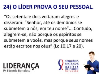 24)	
  O	
  LÍDER	
  PROVA	
  O	
  SEU	
  PESSOAL.	
  
“Os	
  setenta	
  e	
  dois	
  voltaram	
  alegres	
  e	
  
disseram:	
  “Senhor,	
  até	
  os	
  demônios	
  se	
  
submetem	
  a	
  nós,	
  em	
  teu	
  nome”...	
  Contudo,	
  
alegrem-­‐se,	
  não	
  porque	
  os	
  espíritos	
  se	
  
submetem	
  a	
  vocês,	
  mas	
  porque	
  seus	
  nomes	
  
estão	
  escritos	
  nos	
  céus”	
  (Lc	
  10.17	
  e	
  20).	
  
 