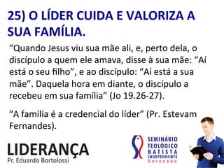 25)	
  O	
  LÍDER	
  CUIDA	
  E	
  VALORIZA	
  A	
  
SUA	
  FAMÍLIA.	
  
“Quando	
  Jesus	
  viu	
  sua	
  mãe	
  ali,	
  e,	
  perto	
  dela,	
  o	
  
discípulo	
  a	
  quem	
  ele	
  amava,	
  disse	
  à	
  sua	
  mãe:	
  “Aí	
  
está	
  o	
  seu	
  ﬁlho”,	
  e	
  ao	
  discípulo:	
  “Aí	
  está	
  a	
  sua	
  
mãe”.	
  Daquela	
  hora	
  em	
  diante,	
  o	
  discípulo	
  a	
  
recebeu	
  em	
  sua	
  família”	
  (Jo	
  19.26-­‐27).	
  
“A	
  família	
  é	
  a	
  credencial	
  do	
  líder”	
  (Pr.	
  Estevam	
  
Fernandes).	
  
 