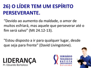 26)	
  O	
  LÍDER	
  TEM	
  UM	
  ESPÍRITO	
  
PERSEVERANTE.	
  
“Devido	
  ao	
  aumento	
  da	
  maldade,	
  o	
  amor	
  de	
  
muitos	
  esfriará,	
  mas	
  aquele	
  que	
  perseverar	
  até	
  o	
  
ﬁm	
  será	
  salvo”	
  (Mt	
  24.12-­‐13).	
  
"Estou	
  disposto	
  a	
  ir	
  para	
  qualquer	
  lugar,	
  desde	
  
que	
  seja	
  para	
  frente"	
  (David	
  Livingstone).	
  
 