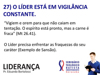 27)	
  O	
  LÍDER	
  ESTÁ	
  EM	
  VIGILÂNCIA	
  
CONSTANTE.	
  
“Vigiem	
  e	
  orem	
  para	
  que	
  não	
  caiam	
  em	
  
tentação.	
  O	
  espírito	
  está	
  pronto,	
  mas	
  a	
  carne	
  é	
  
fraca”	
  (Mt	
  26.41).	
  
O	
  Líder	
  precisa	
  enfrentar	
  as	
  fraquezas	
  do	
  seu	
  
caráter	
  (Exemplo	
  de	
  Sansão).	
  
 
