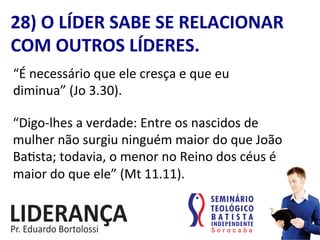 28)	
  O	
  LÍDER	
  SABE	
  SE	
  RELACIONAR	
  
COM	
  OUTROS	
  LÍDERES.	
  
“É	
  necessário	
  que	
  ele	
  cresça	
  e	
  que	
  eu	
  
diminua”	
  (Jo	
  3.30).	
  
“Digo-­‐lhes	
  a	
  verdade:	
  Entre	
  os	
  nascidos	
  de	
  
mulher	
  não	
  surgiu	
  ninguém	
  maior	
  do	
  que	
  João	
  
Ba:sta;	
  todavia,	
  o	
  menor	
  no	
  Reino	
  dos	
  céus	
  é	
  
maior	
  do	
  que	
  ele”	
  (Mt	
  11.11).	
  
 