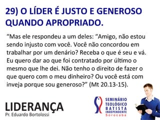 29)	
  O	
  LÍDER	
  É	
  JUSTO	
  E	
  GENEROSO	
  
QUANDO	
  APROPRIADO.	
  
“Mas	
  ele	
  respondeu	
  a	
  um	
  deles:	
  “Amigo,	
  não	
  estou	
  
sendo	
  injusto	
  com	
  você.	
  Você	
  não	
  concordou	
  em	
  
trabalhar	
  por	
  um	
  denário?	
  Receba	
  o	
  que	
  é	
  seu	
  e	
  vá.	
  
Eu	
  quero	
  dar	
  ao	
  que	
  foi	
  contratado	
  por	
  úl:mo	
  o	
  
mesmo	
  que	
  lhe	
  dei.	
  Não	
  tenho	
  o	
  direito	
  de	
  fazer	
  o	
  
que	
  quero	
  com	
  o	
  meu	
  dinheiro?	
  Ou	
  você	
  está	
  com	
  
inveja	
  porque	
  sou	
  generoso?”	
  (Mt	
  20.13-­‐15).	
  
 