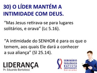 30)	
  O	
  LÍDER	
  MANTÉM	
  A	
  
INTIMIDADE	
  COM	
  DEUS.	
  
“Mas	
  Jesus	
  re:rava-­‐se	
  para	
  lugares	
  
solitários,	
  e	
  orava”	
  (Lc	
  5.16).	
  
“A	
  in:midade	
  do	
  SENHOR	
  é	
  para	
  os	
  que	
  o	
  
temem,	
  aos	
  quais	
  Ele	
  dará	
  a	
  conhecer	
  	
  
a	
  sua	
  aliança”	
  (Sl	
  25.14).	
  
 