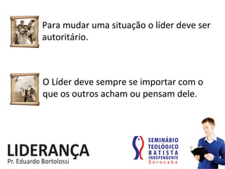 Para	
  mudar	
  uma	
  situação	
  o	
  líder	
  deve	
  ser	
  
autoritário.	
  
O	
  Líder	
  deve	
  sempre	
  se	
  importar	
  com	
  o	
  
que	
  os	
  outros	
  acham	
  ou	
  pensam	
  dele.	
  
 