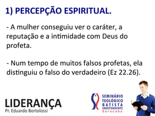 1)	
  PERCEPÇÃO	
  ESPIRITUAL.	
  
-­‐	
  A	
  mulher	
  conseguiu	
  ver	
  o	
  caráter,	
  a	
  
reputação	
  e	
  a	
  in:midade	
  com	
  Deus	
  do	
  
profeta.	
  
-­‐	
  Num	
  tempo	
  de	
  muitos	
  falsos	
  profetas,	
  ela	
  
dis:nguiu	
  o	
  falso	
  do	
  verdadeiro	
  (Ez	
  22.26).	
  
 