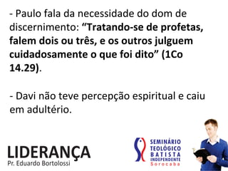 -­‐	
  Paulo	
  fala	
  da	
  necessidade	
  do	
  dom	
  de	
  
discernimento:	
  “Tratando-­‐se	
  de	
  profetas,	
  
falem	
  dois	
  ou	
  três,	
  e	
  os	
  outros	
  julguem	
  
cuidadosamente	
  o	
  que	
  foi	
  dito”	
  (1Co	
  
14.29).	
  
-­‐	
  Davi	
  não	
  teve	
  percepção	
  espiritual	
  e	
  caiu	
  
em	
  adultério.	
  
 