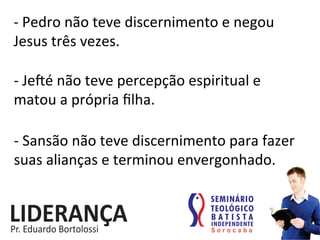 -­‐	
  Pedro	
  não	
  teve	
  discernimento	
  e	
  negou	
  
Jesus	
  três	
  vezes.	
  
-­‐	
  Je€é	
  não	
  teve	
  percepção	
  espiritual	
  e	
  	
  
matou	
  a	
  própria	
  ﬁlha.	
  
-­‐	
  Sansão	
  não	
  teve	
  discernimento	
  para	
  fazer	
  
suas	
  alianças	
  e	
  terminou	
  envergonhado.	
  
 