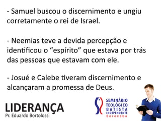 -­‐	
  Samuel	
  buscou	
  o	
  discernimento	
  e	
  ungiu	
  
corretamente	
  o	
  rei	
  de	
  Israel.	
  
-­‐	
  Neemias	
  teve	
  a	
  devida	
  percepção	
  e	
  
iden:ﬁcou	
  o	
  “espírito”	
  que	
  estava	
  por	
  trás	
  
das	
  pessoas	
  que	
  estavam	
  com	
  ele.	
  
-­‐	
  Josué	
  e	
  Calebe	
  :veram	
  discernimento	
  e	
  
alcançaram	
  a	
  promessa	
  de	
  Deus.	
  
 