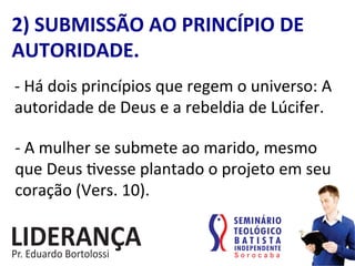 2)	
  SUBMISSÃO	
  AO	
  PRINCÍPIO	
  DE	
  
AUTORIDADE.	
  
-­‐	
  Há	
  dois	
  princípios	
  que	
  regem	
  o	
  universo:	
  A	
  
autoridade	
  de	
  Deus	
  e	
  a	
  rebeldia	
  de	
  Lúcifer.	
  
-­‐	
  A	
  mulher	
  se	
  submete	
  ao	
  marido,	
  mesmo	
  
que	
  Deus	
  :vesse	
  plantado	
  o	
  projeto	
  em	
  seu	
  
coração	
  (Vers.	
  10).	
  
 