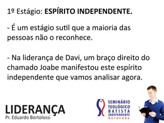 1º	
  Estágio:	
  ESPÍRITO	
  INDEPENDENTE.	
  
-­‐	
  É	
  um	
  estágio	
  su:l	
  que	
  a	
  maioria	
  das	
  
pessoas	
  não	
  o	
  reconhece.	
  
-­‐	
  Na	
  liderança	
  de	
  Davi,	
  um	
  braço	
  direito	
  do	
  
chamado	
  Joabe	
  manifestou	
  este	
  espírito	
  
independente	
  que	
  vamos	
  analisar	
  agora.	
  
 