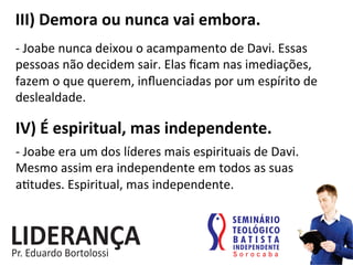 III)	
  Demora	
  ou	
  nunca	
  vai	
  embora.	
  
-­‐	
  Joabe	
  nunca	
  deixou	
  o	
  acampamento	
  de	
  Davi.	
  Essas	
  
pessoas	
  não	
  decidem	
  sair.	
  Elas	
  ﬁcam	
  nas	
  imediações,	
  
fazem	
  o	
  que	
  querem,	
  inﬂuenciadas	
  por	
  um	
  espírito	
  de	
  
deslealdade.	
  
IV)	
  É	
  espiritual,	
  mas	
  independente.	
  
-­‐	
  Joabe	
  era	
  um	
  dos	
  líderes	
  mais	
  espirituais	
  de	
  Davi.	
  
Mesmo	
  assim	
  era	
  independente	
  em	
  todos	
  as	
  suas	
  
a:tudes.	
  Espiritual,	
  mas	
  independente.	
  
 