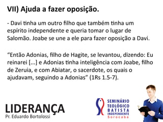 VII)	
  Ajuda	
  a	
  fazer	
  oposição.	
  
-­‐	
  Davi	
  :nha	
  um	
  outro	
  ﬁlho	
  que	
  também	
  :nha	
  um	
  
espírito	
  independente	
  e	
  queria	
  tomar	
  o	
  lugar	
  de	
  
Salomão.	
  Joabe	
  se	
  une	
  a	
  ele	
  para	
  fazer	
  oposição	
  a	
  Davi.	
  
“Então	
  Adonias,	
  ﬁlho	
  de	
  Hagite,	
  se	
  levantou,	
  dizendo:	
  Eu	
  
reinarei	
  [...]	
  e	
  Adonias	
  :nha	
  inteligência	
  com	
  Joabe,	
  ﬁlho	
  
de	
  Zeruia,	
  e	
  com	
  Abiatar,	
  o	
  sacerdote,	
  os	
  quais	
  o	
  
ajudavam,	
  seguindo	
  a	
  Adonias”	
  (1Rs	
  1.5-­‐7).	
  
 