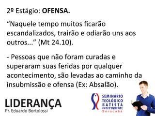 2º	
  Estágio:	
  OFENSA.	
  
“Naquele	
  tempo	
  muitos	
  ﬁcarão	
  
escandalizados,	
  trairão	
  e	
  odiarão	
  uns	
  aos	
  
outros...”	
  (Mt	
  24.10).	
  
-­‐	
  Pessoas	
  que	
  não	
  foram	
  curadas	
  e	
  
superaram	
  suas	
  feridas	
  por	
  qualquer	
  
acontecimento,	
  são	
  levadas	
  ao	
  caminho	
  da	
  
insubmissão	
  e	
  ofensa	
  (Ex:	
  Absalão).	
  
 