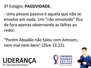 3º	
  Estágio:	
  PASSIVIDADE.	
  
-­‐	
  Uma	
  pessoa	
  passiva	
  é	
  aquela	
  que	
  não	
  se	
  
envolve	
  em	
  nada.	
  Um	
  “não	
  envolvido”	
  ﬁca	
  
de	
  fora	
  apenas	
  observando	
  as	
  falhas	
  ao	
  
redor.	
  
“Porém	
  Absalão	
  não	
  falou	
  com	
  Amnom,	
  
nem	
  mal	
  nem	
  bem”	
  (2Sm	
  13.22).	
  
 