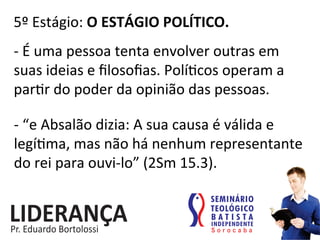 5º	
  Estágio:	
  O	
  ESTÁGIO	
  POLÍTICO.	
  
-­‐	
  É	
  uma	
  pessoa	
  tenta	
  envolver	
  outras	
  em	
  
suas	
  ideias	
  e	
  ﬁlosoﬁas.	
  Polí:cos	
  operam	
  a	
  
par:r	
  do	
  poder	
  da	
  opinião	
  das	
  pessoas.	
  
-­‐	
  “e	
  Absalão	
  dizia:	
  A	
  sua	
  causa	
  é	
  válida	
  e	
  
legí:ma,	
  mas	
  não	
  há	
  nenhum	
  representante	
  
do	
  rei	
  para	
  ouvi-­‐lo”	
  (2Sm	
  15.3).	
  
 