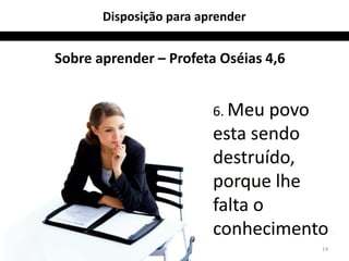 14 
Disposição para aprender 
Sobre aprender – Profeta Oséias 4,6 
6. Meu povo 
esta sendo 
destruído, 
porque lhe 
falta o 
conhecimento. 
 