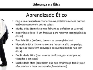 Liderança e a Ética 
Aprendizado Ético 
• Cegueira ética (não reconhecem os problemas éticos porque 
estão pensando em outras coisas) 
• Mudez ética (tem ética mas falham ao enfatizar os valores) 
• Incoerência ética (é um fracasso para resolver inconsistências 
éticas) 
• Paralisia ética (imóveis, temem as conseqüências) 
• Hipocrisia ética (fala uma coisa e faz outra, são um perigo, 
porque as vezes tem convicção do que falam mas não tem 
ética) 
• Duplicidade ética (tem valores confusos, por exemplo, no 
trabalho e em casa) 
• Duplicidade ética (acreditam que sua empresa já tem ética e 
não precisam fazer auto-avaliação nenhuma) 
 