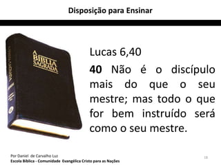 Disposição para Ensinar 
Lucas 6,40 
40 Não é o discípulo 
mais do que o seu 
mestre; mas todo o que 
for bem instruído será 
como o seu mestre. 
Por Daniel de Carvalho Luz 18 
Escola Bíblica - Comunidade Evangélica Cristo para as Nações 
 